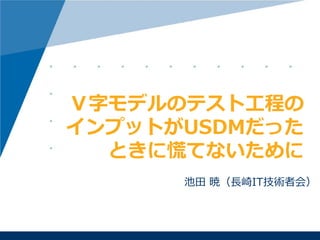 池田 暁（長崎IT技術者会）
Ｖ字モデルのテスト工程の
インプットがUSDMだった
ときに慌てないために
 