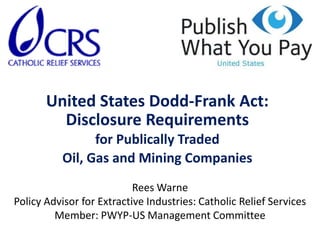 United States Dodd-Frank Act: Disclosure Requirements for Publically Traded Oil, Gas and Mining Companies Rees Warne Policy Advisor for Extractive Industries: Catholic Relief Services Member: PWYP-US Management Committee  