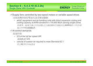 Section 6 – 6.4.3.10 (6.3.2b)
Single Zone VAV Controls

9 Supply fans controlled by two-speed motors or variable speed drives

    – all AC equipment and air-handling units with direct expansion cooling and
      cooling capacity at AHRI conditions • 110,000 Btu/h serving single zones
                                                             AHRI
           >=110,000Btu/h
9 At control demands

    – 2/3 of the full fan speed OR
                   2/3
    – volume of outdoor air required to meet Standard 62.1
           62.1




                                                                                        10

                                                                  www.energycodes.gov/BECU
 