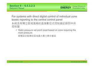 Section 6 – 6.5.3.2.3
Setpoint Reset


  For systems with direct digital control of individual zone
  boxes reporting to the central control panel


     9 Static pressure set point reset based on zone requiring the
       most pressure




                                                                                 100

                                                            www.energycodes.gov/BECU
 
