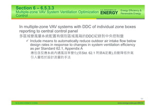 Section 6 – 6.5.3.3
Multiple-zone VAV System Ventilation Optimization
Control


  In multiple-zone VAV systems with DDC of individual zone boxes
  reporting to central control panel
                                           DDC
      9 Include means to automatically reduce outdoor air intake flow below
        design rates in response to changes in system ventilation efficiency
        as per Standard 62.1, Appendix A
                                      (   Std. 62.1   A     ),




                                                                                      101

                                                                 www.energycodes.gov/BECU
 