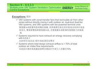 Section 6 – 6.5.3.3
Multiple-zone VAV System Ventilation Optimization
Control Exceptions


  Exceptions
      9 VAV systems with zonal transfer fans that recirculate air from other
        zones without directly mixing it with outdoor air, dual-duct dual-fan
        VAV systems, and VAV systems with fan-powered terminal units
                                       ,
               ,                           ,
           .
      9 Systems required to have exhaust air energy recovery complying
        with 6.5.6.1
                    6.5.6.1
      9 Systems where total design exhaust airflow is > 70% of total
        outdoor air intake flow requirements
                                                           70%




                                                                                       102

                                                                  www.energycodes.gov/BECU
 