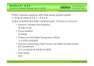Section 6 – 6.5.4
Hydronic System Design and Control


 HVAC hydronic systems with total pump system power
 > 10 hp to meet 6.5.4.1 – 6.5.4.4
                                 10 hp ,    6.5.4.1-6.5.4.4
     9 Hydronic Variable Flow Systems

     9 Pump Isolation

     9 Chilled and Hot Water Temperature Reset

     9 Hydronic (water-loop) Heat Pumps and Water-Cooled Unitary
       Air-Conditioners
            (      )
     9 Pipe Sizing

                                                                             105

                                                        www.energycodes.gov/BECU
 