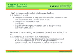 Section 6 – 6.5.4.1
Hydronic Variable Flow


 HVAC pumping systems to include control valves

     9 Designed to modulate or step open and close as a function of load
                                      ,
     9 Designed for variable fluid flow

     9 Capable of reducing flow rates to ” 50% of design flow rate
                     50%(    )

 Individual pumps serving variable flow systems with a motor > 5
 hp
                              ,                5 hp
     9 Have controls and/or devices resulting in pump motor demand
       ” 30% of design wattage at 50% of design water flow
                /        ,            50%   ,                  30%


                                                                                    106

                                                               www.energycodes.gov/BECU
 
