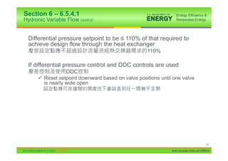 Section 6 – 6.5.4.1
Hydronic Variable Flow (cont’d)


  Differential pressure setpoint to be ” 110% of that required to
  achieve design flow through the heat exchanger
                                                    110%

  If differential pressure control and DDC controls are used
                  DDC
      9 Reset setpoint downward based on valve positions until one valve
        is nearly wide open




                                                                                   107

                                                              www.energycodes.gov/BECU
 