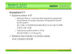Section 6 – 6.5.4.1
Hydronic Variable Flow


 Exceptions
 9 Systems where
       – Minimum flow is < minimum flow required by equipment
         manufacturer for proper operation of equipment served
         by the system



       – Total pump system power ” 75 hp
                            75 hp( )
 9 Systems that include ” 3 control valves
             3



                                                                              108

                                                         www.energycodes.gov/BECU
 