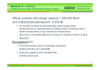 Section 6 – 6.5.4.3
Chilled and Hot Water Temperature Reset Controls



 Affects systems with design capacity > 300,000 Btu/h
              300,000 Btu/h ,
      9 To include controls to automatically reset supply water
        temperatures by representative building loads (including return
        water temperature) or by outside air temperature
                                  (           )


 Exceptions
      9 If controls would result in improper operation

      9 Hydronic systems with variable flow



                                                                                  110

                                                             www.energycodes.gov/BECU
 