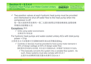 Section 6 – 6.5.4.4
Hydronic Heat Pumps and Water-Cooled Unitary
Air-Conditioners


 9 Two-position valves at each hydronic heat pump must be provided
   and interlocked to shut off water flow to the heat pump when the
   compressor is off
                                                            ,

 Exceptions
     9 Units using water economizers

 For hydronic heat pumps and water-cooled unitary ACs with total pump
    power > 5 hp
                                                5hp
     9 Controls or devices must be provided to have pump motor demand ”
       30% of design wattage at 50% of design water flow
                       /      ,             50%    ,                     30%
         9 This basically converts the system into a variable flow system. As
           such, these systems must also comply with 6.5.4.1
                                                 6.4.4.1
                                                                                       111

                                                                  www.energycodes.gov/BECU
 