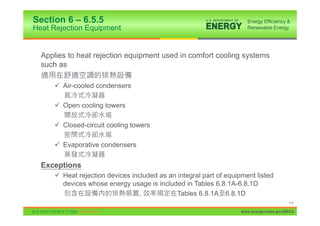 Section 6 – 6.5.5
Heat Rejection Equipment


  Applies to heat rejection equipment used in comfort cooling systems
  such as

      9 Air-cooled condensers

      9 Open cooling towers

      9 Closed-circuit cooling towers

      9 Evaporative condensers


  Exceptions
      9 Heat rejection devices included as an integral part of equipment listed
        devices whose energy usage is included in Tables 6.8.1A-6.8.1D
                                  ,           Tables 6.8.1A 6.8.1D
                                                                                         114

                                                                    www.energycodes.gov/BECU
 
