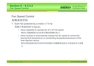 Section 6 – 6.5.5.2
Fan Speed Control


 Fan Speed Control

 9 Each fan powered by a motor • 7.5 hp
                 7.5 hp( )
       – Have capability to operate fan at ” 2/3 full speed
                            2/3
       – Have controls to automatically change the fan speed to control the
         leaving fluid temperature or condensing temperature/pressure of the
         heat rejection device




                                                                                     115

                                                                www.energycodes.gov/BECU
 