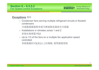 Section 6 – 6.5.5.2
Fan Speed Control Exceptions


 Exceptions
       – Condenser fans serving multiple refrigerant circuits or flooded
         condensers

       – Installations in climates zones 1 and 2
                        1 2
       – Up to 1/3 of the fans on a multiple fan application speed
         controlled
                     1/3( )             ,




                                                                                  116

                                                             www.energycodes.gov/BECU
 