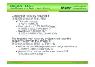 Section 6 – 6.5.6.2
Heat Recovery for Service Water Heating


 Condenser recovery required if
                      ,
     9 24 hrs per day and
           24          ,
     9 Heat rejection > 6,000,000 Btu/h and
                     6,000,000 Btu/h,
     9 SWH load > 1,000,000 Btu/h
                              1,000,000 Btu/h

 The required heat recovery system shall have the
 capacity to provide the smaller of

     9 60% of the peak heat rejection load at design conditions or
                                  60%,
     9 preheat of the peak service hot water draw to 85 F.
                             85 oF

                                                                                 118

                                                            www.energycodes.gov/BECU
 