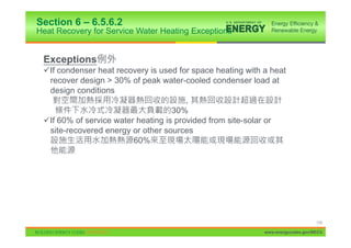 Section 6 – 6.5.6.2
Heat Recovery for Service Water Heating Exceptions


 Exceptions
 9If condenser heat recovery is used for space heating with a heat
  recover design > 30% of peak water-cooled condenser load at
  design conditions
                                        ,
                                    30%
 9If 60% of service water heating is provided from site-solar or
  site-recovered energy or other sources
                         60%




                                                                                 119

                                                            www.energycodes.gov/BECU
 