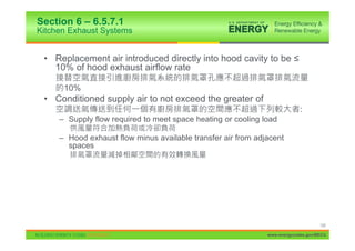 Section 6 – 6.5.7.1
Kitchen Exhaust Systems


 • Replacement air introduced directly into hood cavity to be ”
   10% of hood exhaust airflow rate

      10%
 • Conditioned supply air to not exceed the greater of
                                                                           :
     – Supply flow required to meet space heating or cooling load

     – Hood exhaust flow minus available transfer air from adjacent
       spaces




                                                                                   120

                                                              www.energycodes.gov/BECU
 