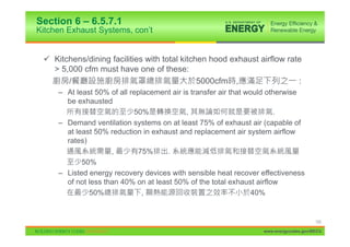 Section 6 – 6.5.7.1
Kitchen Exhaust Systems, con’t


 9 Kitchens/dining facilities with total kitchen hood exhaust airflow rate
   > 5,000 cfm must have one of these:
       /                                      5000cfm ,                  :
     – At least 50% of all replacement air is transfer air that would otherwise
       be exhausted
                            50%             ,                           .
     – Demand ventilation systems on at least 75% of exhaust air (capable of
       at least 50% reduction in exhaust and replacement air system airflow
       rates)
                     ,       75%      .
            50%
     – Listed energy recovery devices with sensible heat recover effectiveness
       of not less than 40% on at least 50% of the total exhaust airflow
              50%              ,                                 40%


                                                                                       122

                                                                  www.energycodes.gov/BECU
 