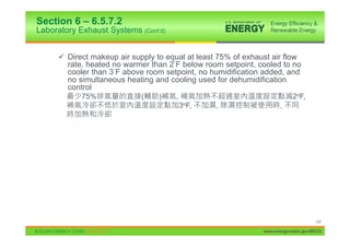 Section 6 – 6.5.7.2
Laboratory Exhaust Systems (Cont’d)


     9 Direct makeup air supply to equal at least 75% of exhaust air flow
       rate, heated no warmer than 2 F below room setpoint, cooled to no
       cooler than 3 F above room setpoint, no humidification added, and
       no simultaneous heating and cooling used for dehumidification
       control
            75%             (    )    ,                                   2oF,
                                          3oF,   ,                  ,




                                                                                   125

                                                              www.energycodes.gov/BECU
 