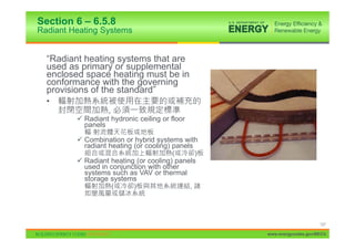 Section 6 – 6.5.8
Radiant Heating Systems


  “Radiant heating systems that are
  used as primary or supplemental
  enclosed space heating must be in
  conformance with the governing
  provisions of the standard”
  •
                   ,
         9 Radiant hydronic ceiling or floor
           panels

         9 Combination or hybrid systems with
           radiant heating (or cooling) panels
                                       (           )
         9 Radiant heating (or cooling) panels
           used in conjunction with other
           systems such as VAV or thermal
           storage systems
                       (   )                   ,




                                                                            127

                                                       www.energycodes.gov/BECU
 