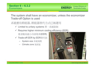 Section 6 – 6.3.2
Economizers


 The system shall have an economizer, unless the economizer
 Trade-off Option is used
                  ,
    9 Limited to unitary systems
    9 Requires higher minimum cooling efficiency (EER)
                             (EER)
    9 Trade-off EER by EER
        – System size
        – Climate zone




                                                                               13

                                                         www.energycodes.gov/BECU
 