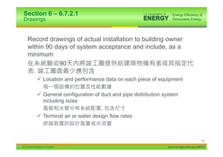 Section 6 – 6.7.2.1
Drawings


 Record drawings of actual installation to building owner
 within 90 days of system acceptance and include, as a
 minimum
            90
   .
    9 Location and performance data on each piece of equipment

    9 General configuration of duct and pipe distribution system
      including sizes
                               ,
    9 Terminal air or water design flow rates



                                                                                130

                                                           www.energycodes.gov/BECU
 