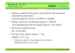 Section 6 - 6.7.2.3
System Balancing


 9 Systems shall be balanced in accordance with accepted
   engineering standards

 9 Written report for conditioned spaces > 5000 ft2
                     5,000 ft2              ,
 9 Minimize throttling losses

 9 For fans with system power > 1 hp
                 1 hp
     – Adjust fan speed to meet design flow conditions



                                                                              132

                                                         www.energycodes.gov/BECU
 