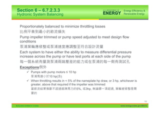 Section 6 – 6.7.2.3.3
Hydronic System Balancing


 Proportionately balanced to minimize throttling losses

 Pump impeller trimmed or pump speed adjusted to meet design flow
 conditions

 Each system to have either the ability to measure differential pressure
 increase across the pump or have test ports at each side of the pump


 Exceptions
     9 Pumps with pump motors ” 10 hp
                     10 hp( )
     9 When throttling results in < 5% of the nameplate hp draw, or 3 hp, whichever is
       greater, above that required if the impeller was trimmed
                                           5%, 3hp,                  ,



                                                                                               133

                                                                          www.energycodes.gov/BECU
 