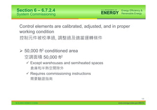 Section 6 – 6.7.2.4
System Commissioning


 Control elements are calibrated, adjusted, and in proper
 working condition
                   ,

 ¾ 50,000 ft2 conditioned area
             50,000 ft2
    9 Except warehouses and semiheated spaces

    9 Requires commissioning instructions




                                                                        134

                                                   www.energycodes.gov/BECU
 