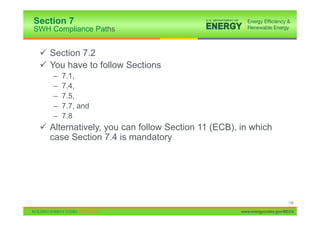 Section 7
SWH Compliance Paths


 9 Section 7.2
 9 You have to follow Sections
    –   7.1,
    –   7.4,
    –   7.5,
    –   7.7, and
    –   7.8
 9 Alternatively, you can follow Section 11 (ECB), in which
   case Section 7.4 is mandatory




                                                                        136

                                                   www.energycodes.gov/BECU
 