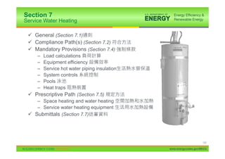 Section 7
Service Water Heating

 9 General (Section 7.1)
 9 Compliance Path(s) (Section 7.2)
 9 Mandatory Provisions (Section 7.4)
     –Load calculations
     –Equipment efficiency
     –Service hot water piping insulation
     –System controls
     –Pools
     –Heat traps
 9 Prescriptive Path (Section 7.5)
    – Space heating and water heating
    – Service water heating equipment
 9 Submittals (Section 7.7)




                                                                 137

                                            www.energycodes.gov/BECU
 