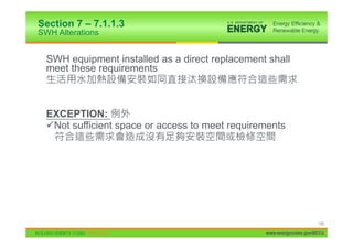 Section 7 – 7.1.1.3
SWH Alterations


  SWH equipment installed as a direct replacement shall
  meet these requirements



  EXCEPTION:
  9Not sufficient space or access to meet requirements




                                                                      139

                                                 www.energycodes.gov/BECU
 
