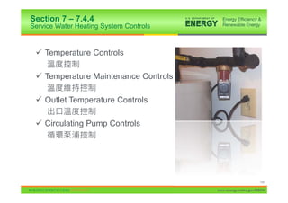 Section 7 – 7.4.4
Service Water Heating System Controls


 9 Temperature Controls

 9 Temperature Maintenance Controls

 9 Outlet Temperature Controls

 9 Circulating Pump Controls




                                                             145

                                        www.energycodes.gov/BECU
 