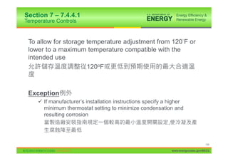 Section 7 – 7.4.4.1
Temperature Controls


 To allow for storage temperature adjustment from 120 F or
 lower to a maximum temperature compatible with the
 intended use
                      120oF



 Exception
     9 If manufacturer’s installation instructions specify a higher
       minimum thermostat setting to minimize condensation and
       resulting corrosion
                                                               ,


                                                                                   146

                                                              www.energycodes.gov/BECU
 