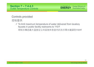 Section 7 – 7.4.4.3
Outlet Temperature Controls


 Controls provided

     9 To limit maximum temperature of water delivered from lavatory
       faucets in public facility restrooms to 110 F
                                                                110oF




                                                                               148

                                                          www.energycodes.gov/BECU
 