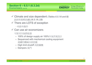 Section 6 – 6.5.1 (6.3.2d)
Economizers (cont’d)


  9 Climate and size dependent (Tables 6.5.1A and B)
                       (   6.5.1A   B)
  9 There are LOTS of exception

  9 Can use air economizers

      – 100% of design supply air 100%
      – Sequenced with mechanical cooling equipment

      – High limit shutoff
      – Dampers



                                                                             15

                                                       www.energycodes.gov/BECU
 