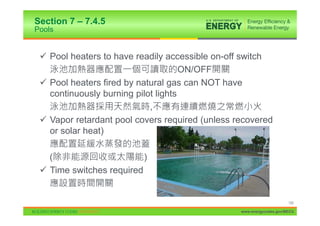 Section 7 – 7.4.5
Pools


 9 Pool heaters to have readily accessible on-off switch
                                     ON/OFF
 9 Pool heaters fired by natural gas can NOT have
   continuously burning pilot lights
                            ,
 9 Vapor retardant pool covers required (unless recovered
   or solar heat)

   (                      )
 9 Time switches required


                                                                      150

                                                 www.energycodes.gov/BECU
 