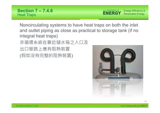 Section 7 – 7.4.6
Heat Traps

 Noncirculating systems to have heat traps on both the inlet
 and outlet piping as close as practical to storage tank (if no
 integral heat traps)



 (                          )




                                                                          151

                                                     www.energycodes.gov/BECU
 
