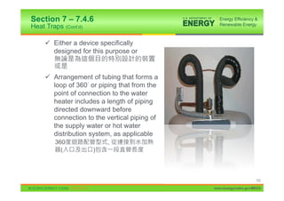 Section 7 – 7.4.6
Heat Traps (Cont’d)

     9 Either a device specifically
       designed for this purpose or


     9 Arrangement of tubing that forms a
       loop of 360 or piping that from the
       point of connection to the water
       heater includes a length of piping
       directed downward before
       connection to the vertical piping of
       the supply water or hot water
       distribution system, as applicable
        360               ,
          (           )



                                                                   152

                                              www.energycodes.gov/BECU
 