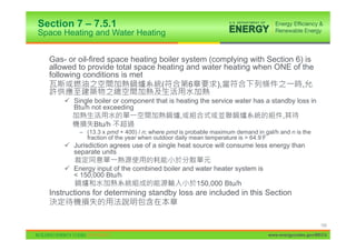 Section 7 – 7.5.1
Space Heating and Water Heating


  Gas- or oil-fired space heating boiler system (complying with Section 6) is
  allowed to provide total space heating and water heating when ONE of the
  following conditions is met
                                   (       6      ),                      ,

      9 Single boiler or component that is heating the service water has a standby loss in
        Btu/h not exceeding
                                               ,                                    ,
                Btu/h
           – (13.3 x pmd + 400) / n; where pmd is probable maximum demand in gal/h and n is the
             fraction of the year when outdoor daily mean temperature is > 64.9 F
      9 Jurisdiction agrees use of a single heat source will consume less energy than
        separate units

      9 Energy input of the combined boiler and water heater system is
        < 150,000 Btu/h
                                                     150,000 Btu/h
  Instructions for determining standby loss are included in this Section


                                                                                                    153

                                                                               www.energycodes.gov/BECU
 
