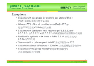 Section 6 – 6.5.1 (6.3.2d)
Economizer Exceptions

 Exceptions
     9 Systems with gas phase air cleaning per Standard 62.1
         62.1
     9 Where >75% of the air must be humidified >35 Fdp
            75%        >35 Fdp
     9 Systems with condenser heat recovery per 6.5.6.2.2a or
       6.5.6.2.2b 6.5.6.2.2a 6.5.6.2.2b
     9 Residential systems <5X limits in Table 6.5.1A         <
       6.5.1A 5
     9 Systems with a balance point <=60 F            <= 60 F
     9 Systems expected to operate < 20hrs/wk                   20hr
     9 Systems serving zones with refrigerated casework



                                                                               16

                                                         www.energycodes.gov/BECU
 