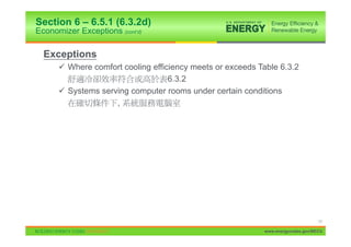 Section 6 – 6.5.1 (6.3.2d)
Economizer Exceptions (cont’d)

  Exceptions
      9 Where comfort cooling efficiency meets or exceeds Table 6.3.2
                                   6.3.2
      9 Systems serving computer rooms under certain conditions
                    ,




                                                                                 17

                                                           www.energycodes.gov/BECU
 