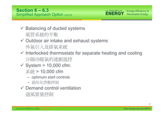 Section 6 – 6.3
Simplified Approach Option (cont’d)


  9 Balancing of ducted systems

  9 Outdoor air intake and exhaust systems

  9 Interlocked thermostats for separate heating and cooling

  9 System > 10,000 cfm:
         > 10,000 cfm
      – optimum start controls
      –
  9 Demand control ventilation


                                                                         19

                                                   www.energycodes.gov/BECU
 