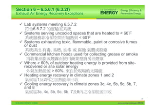 Section 6 – 6.5.6.1 (6.3.2f)
Exhaust Air Energy Recovery Exceptions


 9 Lab systems meeting 6.5.7.2
        6.5.7.2
 9 Systems serving uncooled spaces that are heated to < 60 F
                                 < 60 F
 9 Systems exhausting toxic, flammable, paint or corrosive fumes
   or dust
                ,     ,
 9 Commercial kitchen hoods used for collecting grease or smoke

 9 Where > 60% of outdoor heating energy is provided from site-
   recovered or site solar energy
                   > 60%,
 9 Heating energy recovery in climate zones 1 and 2
          1 2
 9 Cooling energy recovery in climate zones 3c, 4c, 5b, 5c, 6b, 7,
   and 8
          3c, 4c, 5b, 5c, 6b, 7 8
                                                                             25

                                                       www.energycodes.gov/BECU
 