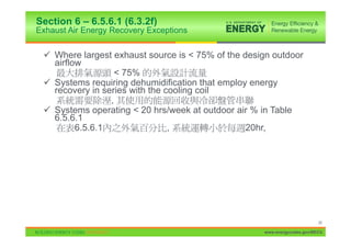 Section 6 – 6.5.6.1 (6.3.2f)
Exhaust Air Energy Recovery Exceptions


 9 Where largest exhaust source is < 75% of the design outdoor
   airflow
                  < 75%
 9 Systems requiring dehumidification that employ energy
   recovery in series with the cooling coil
                 ,
 9 Systems operating < 20 hrs/week at outdoor air % in Table
   6.5.6.1
         6.5.6.1                ,                20hr,




                                                                          26

                                                    www.energycodes.gov/BECU
 