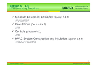 Section 6 – 6.4
HVAC Mandatory Provisions


  9 Minimum Equipment Efficiency (Section 6.4.1)

  9 Calculations (Section 6.4.2)

  9 Controls (Section 6.4.3)

  9 HVAC System Construction and Insulation (Section 6.4.4)




                                                                         30

                                                   www.energycodes.gov/BECU
 