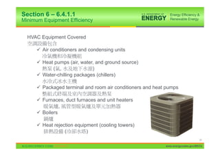 Section 6 – 6.4.1.1
Minimum Equipment Efficiency


  HVAC Equipment Covered

     9 Air conditioners and condensing units

     9 Heat pumps (air, water, and ground source)
           ( ,               )
     9 Water-chilling packages (chillers)

     9 Packaged terminal and room air conditioners and heat pumps

     9 Furnaces, duct furnaces and unit heaters
               ,
     9 Boilers

     9 Heat rejection equipment (cooling towers)
                 (         )
                                                                                 31

                                                           www.energycodes.gov/BECU
 
