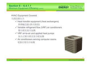 Section 6 – 6.4.1.1
Minimum Equipment Efficiency (cont’d)


  HVAC Equipment Covered

      9 Heat transfer equipment (heat exchangers)
                      (         )
      9 Variable refrigerant flow (VRF) air conditioners

      9 VRF air-to-air and applied heat pumps

      9 Air conditioners serving computer rooms




                                                                                 32

                                                           www.energycodes.gov/BECU
 