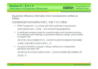 Section 6 – 6.4.1.4
Verification of Equipment Efficiencies


  Equipment efficiency information from manufacturers verified as
  follows
                                            ,
    9 EPACT equipment – to comply with DOE certification requirements
              (EPACT)               –                   (DOE)
    9 If certification program exists for covered product and includes provisions
      for verification and challenge of equipment efficiency ratings, product listed
      in program OR
                                        ,
              ,                                 ,
    9 If product not listed in program, ratings verified by an independent
      laboratory test report OR
                                                    ,
              ,


                                                                                               33

                                                                         www.energycodes.gov/BECU
 