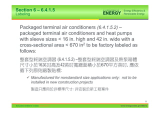 Section 6 – 6.4.1.5
Labeling


  Packaged terminal air conditioners (6.4.1.5.2) –
  packaged terminal air conditioners and heat pumps
  with sleeve sizes < 16 in. high and 42 in. wide with a
  cross-sectional area < 670 in2 to be factory labeled as
  follows:
                       (6.4.1.5.2) –
            16           42                      670             ,
                         :
      9 Manufactured for nonstandard size applications only: not to be
        installed in new construction projects
                                :


                                                                                  36

                                                            www.energycodes.gov/BECU
 