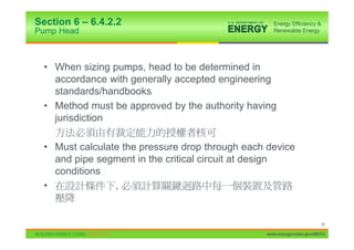 Section 6 – 6.4.2.2
Pump Head



  • When sizing pumps, head to be determined in
    accordance with generally accepted engineering
    standards/handbooks
  • Method must be approved by the authority having
    jurisdiction

  • Must calculate the pressure drop through each device
    and pipe segment in the critical circuit at design
    conditions
  •              ,


                                                                       38

                                                 www.energycodes.gov/BECU
 