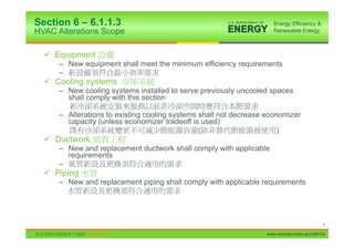 Section 6 – 6.1.1.3
HVAC Alterations Scope

  9 Equipment
      – New equipment shall meet the minimum efficiency requirements
      –
  9 Cooling systems
      – New cooling systems installed to serve previously uncooled spaces
        shall comply with this section

      – Alterations to existing cooling systems shall not decrease economizer
        capacity (unless economizer tradeoff is used)
                                                (                      )
  9 Ductwork
      – New and replacement ductwork shall comply with applicable
        requirements
      –
  9 Piping
      – New and replacement piping shall comply with applicable requirements




                                                                                          4

                                                                   www.energycodes.gov/BECU
 