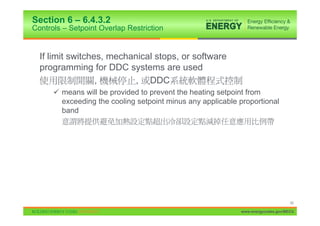 Section 6 – 6.4.3.2
Controls – Setpoint Overlap Restriction


  If limit switches, mechanical stops, or software
  programming for DDC systems are used
                  ,        , DDC
      9 means will be provided to prevent the heating setpoint from
        exceeding the cooling setpoint minus any applicable proportional
        band




                                                                                  40

                                                            www.energycodes.gov/BECU
 